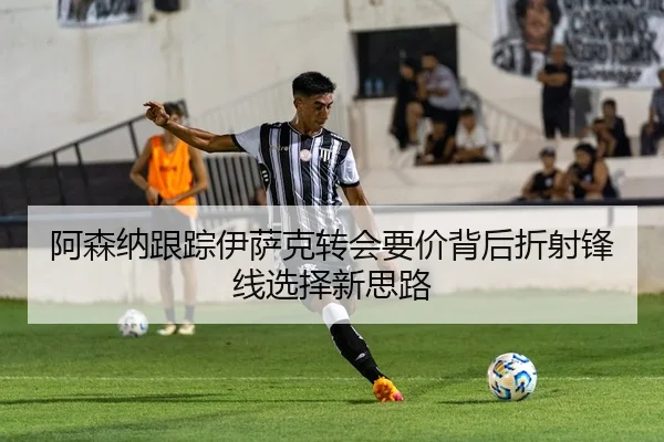 阿森纳跟踪伊萨克转会要价背后折射锋线选择新思路