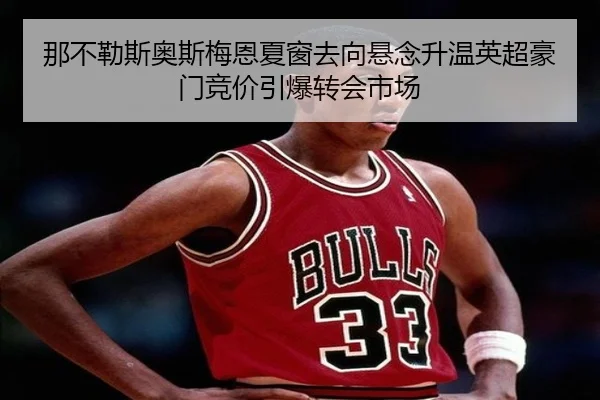 那不勒斯奥斯梅恩夏窗去向悬念升温英超豪门竞价引爆转会市场